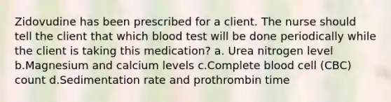 Zidovudine has been prescribed for a client. The nurse should tell the client that which blood test will be done periodically while the client is taking this medication? a. Urea nitrogen level b.Magnesium and calcium levels c.Complete blood cell (CBC) count d.Sedimentation rate and prothrombin time