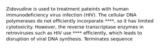 Zidovudine is used to treatment pateints with human immunodeficiency virus infection (HIV). The cellular DNA polymerases do not efficiently incorporate ****, so it has limited cytotoxicity. However, the reverse transcriptase enzymes in retroviruses such as HIV use **** efficiently, which leads to disruption of viral DNA synthesis. Terminates sequence