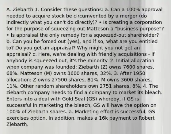 A. Ziebarth 1. Consider these questions: a. Can a 100% approval needed to acquire stock be circumvented by a merger (do indirectly what you can't do directly)? • Is creating a corporation for the purpose of squeezing out Matteson a "business purpose"? • Is appraisal the only remedy for a squeezed-out shareholder? b. Can you be forced out (yes), and if so, what are you entitled to? Do you get an appraisal? Why might you not get an appraisal? c. Here, we're dealing with friendly acquisitions - if anybody is squeezed out, it's the minority. 2. Initial allocation when company was founded: Ziebarth (Z) owns 7600 shares, 68%. Matteson (M) owns 3600 shares, 32%. 3. After 1950 allocation: Z owns 27500 shares, 81%. M owns 3600 shares, 11%. Other random shareholders own 2751 shares, 8%. 4. The ziebarth company needs to find a company to market its bleach. Enters into a deal with Gold Seal (GS) whereby, if GS is successful in marketing the bleach, GS will have the option on 100% of Ziebarth shares. a. Marketing effort is successful, GS exercises option. In addition, makes a 16k payment to Robert Ziebarth.