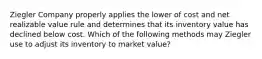 Ziegler Company properly applies the lower of cost and net realizable value rule and determines that its inventory value has declined below cost. Which of the following methods may Ziegler use to adjust its inventory to market value?