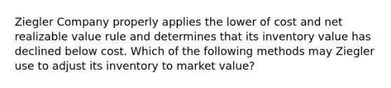 Ziegler Company properly applies the lower of cost and net realizable value rule and determines that its inventory value has declined below cost. Which of the following methods may Ziegler use to adjust its inventory to market value?