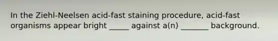 In the Ziehl-Neelsen acid-fast staining procedure, acid-fast organisms appear bright _____ against a(n) _______ background.