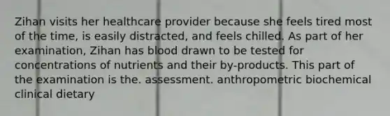 Zihan visits her healthcare provider because she feels tired most of the time, is easily distracted, and feels chilled. As part of her examination, Zihan has blood drawn to be tested for concentrations of nutrients and their by-products. This part of the examination is the. assessment. anthropometric biochemical ﻿﻿﻿clinical ﻿﻿﻿dietary