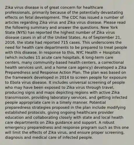 Zika virus disease is of great concern for healthcare professionals, primarily because of the potentially devastating effects on fetal development. The CDC has issued a number of articles regarding Zika virus and Zika virus disease. Please read the following summary and answer the questions. New York State (NYS) has reported the highest number of Zika virus disease cases in all of the United States. As of September 21, 2016, the state had reported 715 cases. This underscores the need for health care departments to be prepared to treat people with this disease. In response to this, NYC Health + Hospitals (which includes 11 acute care hospitals, 6 long-term care centers, many community-based health centers, a correctional health services unit, and a home care agency) developed a Zika Preparedness and Response Action Plan. The plan was based on the framework developed in 2014 to screen people for exposure to Ebola virus disease. It includes universal screening of people who may have been exposed to Zika virus through travel, producing signs and maps depicting regions with active Zika transmission, providing laboratory services, and getting infected people appropriate care in a timely manner. Potential preparedness strategies proposed in the plan include modifying established protocols, giving ongoing healthcare provider education and collaborating closely with state and local health care departments on Zika guidance and support. A robust emergency preparedness and response program such as this one will limit the effects of Zika virus, and ensure proper screening, diagnosis and medical care of infected people.