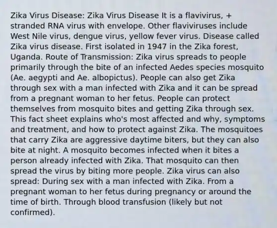 Zika Virus Disease: Zika Virus Disease It is a flavivirus, + stranded RNA virus with envelope. Other flaviviruses include West Nile virus, dengue virus, yellow fever virus. Disease called Zika virus disease. First isolated in 1947 in the Zika forest, Uganda. Route of Transmission: Zika virus spreads to people primarily through the bite of an infected Aedes species mosquito (Ae. aegypti and Ae. albopictus). People can also get Zika through sex with a man infected with Zika and it can be spread from a pregnant woman to her fetus. People can protect themselves from mosquito bites and getting Zika through sex. This fact sheet explains who's most affected and why, symptoms and treatment, and how to protect against Zika. The mosquitoes that carry Zika are aggressive daytime biters, but they can also bite at night. A mosquito becomes infected when it bites a person already infected with Zika. That mosquito can then spread the virus by biting more people. Zika virus can also spread: During sex with a man infected with Zika. From a pregnant woman to her fetus during pregnancy or around the time of birth. Through blood transfusion (likely but not confirmed).