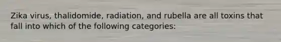 Zika virus, thalidomide, radiation, and rubella are all toxins that fall into which of the following categories: