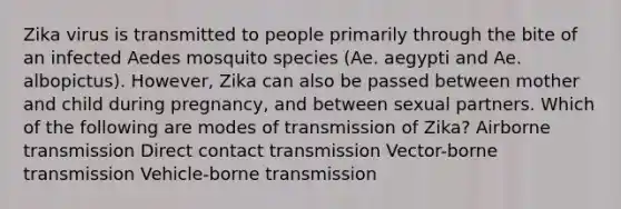 Zika virus is transmitted to people primarily through the bite of an infected Aedes mosquito species (Ae. aegypti and Ae. albopictus). However, Zika can also be passed between mother and child during pregnancy, and between sexual partners. Which of the following are modes of transmission of Zika? Airborne transmission Direct contact transmission Vector-borne transmission Vehicle-borne transmission