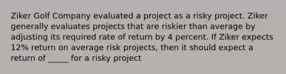 Ziker Golf Company evaluated a project as a risky project. Ziker generally evaluates projects that are riskier than average by adjusting its required rate of return by 4 percent. If Ziker expects 12% return on average risk projects, then it should expect a return of _____ for a risky project