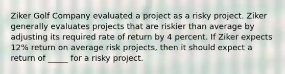 Ziker Golf Company evaluated a project as a risky project. Ziker generally evaluates projects that are riskier than average by adjusting its required rate of return by 4 percent. If Ziker expects 12% return on average risk projects, then it should expect a return of _____ for a risky project.​