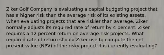 Ziker Golf Company is evaluating a capital budgeting project that has a higher risk than the average risk of its existing assets. When evaluating projects that are riskier than average, Ziker normally adjusts its required rate of return by 4 percent. Ziker requires a 12 percent return on average-risk projects. What required rate of return should Ziker use to compute the net present value (NPV) of the risky project it is currently evaluating?