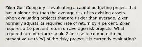 Ziker Golf Company is evaluating a capital budgeting project that has a higher risk than the average risk of its existing assets. When evaluating projects that are riskier than average, Ziker normally adjusts its required rate of return by 4 percent. Ziker requires a 10 percent return on average-risk projects. What required rate of return should Ziker use to compute the net present value (NPV) of the risky project it is currently evaluating?