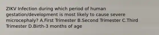 ZIKV Infection during which period of human gestation/development is most likely to cause severe microcephaly? A.First Trimester B.Second Trimester C.Third Trimester D.Birth-3 months of age