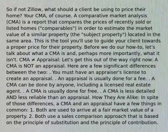 So if not Zillow, what should a client be using to price their home? Your CMA, of course. A comparative market analysis (CMA) is a report that compares the prices of recently sold or listed homes ("comparables") in order to estimate the market value of a similar property (the "subject property") located in the same area. This is the tool you'll use to guide your client towards a proper price for their property. Before we do our how-to, let's talk about what a CMA is and, perhaps more importantly, what it isn't. CMA ≠ Appraisal: Let's get this out of the way right now: A CMA is NOT an appraisal. Here are a few significant differences between the two: . You must have an appraiser's license to create an appraisal. . An appraisal is usually done for a fee. . A CMA can be done by anyone, including a licensed real estate agent. . A CMA is usually done for free. . A CMA is less detailed AND less reliable than an appraisal. How They Are Alike: In spite of those differences, a CMA and an appraisal have a few things in common: 1. Both are used to arrive at a fair market value of a property. 2. Both use a sales comparison approach that is based on the principle of substitution and the principle of contribution.