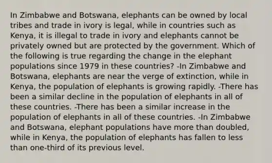 In Zimbabwe and Botswana, elephants can be owned by local tribes and trade in ivory is legal, while in countries such as Kenya, it is illegal to trade in ivory and elephants cannot be privately owned but are protected by the government. Which of the following is true regarding the change in the elephant populations since 1979 in these countries? -In Zimbabwe and Botswana, elephants are near the verge of extinction, while in Kenya, the population of elephants is growing rapidly. -There has been a similar decline in the population of elephants in all of these countries. -There has been a similar increase in the population of elephants in all of these countries. -In Zimbabwe and Botswana, elephant populations have more than doubled, while in Kenya, the population of elephants has fallen to less than one-third of its previous level.