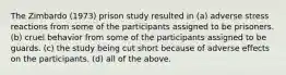 The Zimbardo (1973) prison study resulted in (a) adverse stress reactions from some of the participants assigned to be prisoners. (b) cruel behavior from some of the participants assigned to be guards. (c) the study being cut short because of adverse effects on the participants. (d) all of the above.