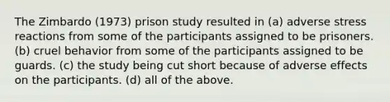 The Zimbardo (1973) prison study resulted in (a) adverse stress reactions from some of the participants assigned to be prisoners. (b) cruel behavior from some of the participants assigned to be guards. (c) the study being cut short because of adverse effects on the participants. (d) all of the above.