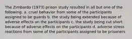 The Zimbardo (1973) prison study resulted in all but one of the following. a. cruel behavior from some of the participants assigned to be guards b. the study being extended because of adverse effects on the participants c. the study being cut short because of adverse effects on the participants d. adverse stress reactions from some of the participants assigned to be prisoners