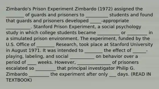 Zimbardo's Prison Experiment Zimbardo (1972) assigned the ________ of guards and prisoners to __________ students and found that guards and prisoners developed _____-appropriate ___________. Stanford Prison Experiment, a social psychology study in which college students became __________ or _________ in a simulated prison environment. The experiment, funded by the U.S. Office of ________ Research, took place at Stanford University in August 1971. It was intended to ________ the effect of ______-playing, labeling, and social ___________ on behavior over a period of ____ weeks. However, _______________ of prisoners escalated so _________ that principal investigator Philip G. Zimbardo _________ the experiment after only ___ days. (READ IN TEXTBOOK)