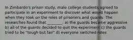 In Zimbardo's prison study, male college students agreed to participate in an experiment to discover what would happen when they took on the roles of prisoners and guards. The researches found that ________. a) the guards became aggressive b) all of the guards decided to quit the experiment c) the guards tried to be "tough but fair" d) everyone switched roles