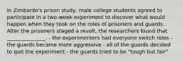 In Zimbardo's prison study, male college students agreed to participate in a two-week experiment to discover what would happen when they took on the roles of prisoners and guards. After the prisoners staged a revolt, the researchers found that _______________. - the experimenters had everyone switch roles - the guards became more aggressive - all of the guards decided to quit the experiment - the guards tried to be "tough but fair"