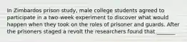 In Zimbardos prison study, male college students agreed to participate in a two-week experiment to discover what would happen when they took on the roles of prisoner and guards. After the prisoners staged a revolt the researchers found that _______