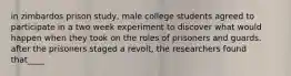 in zimbardos prison study, male college students agreed to participate in a two week experiment to discover what would happen when they took on the roles of prisoners and guards. after the prisoners staged a revolt, the researchers found that____