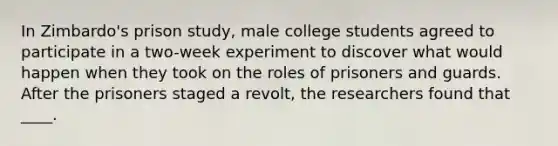 In Zimbardo's prison study, male college students agreed to participate in a two-week experiment to discover what would happen when they took on the roles of prisoners and guards. After the prisoners staged a revolt, the researchers found that ____.