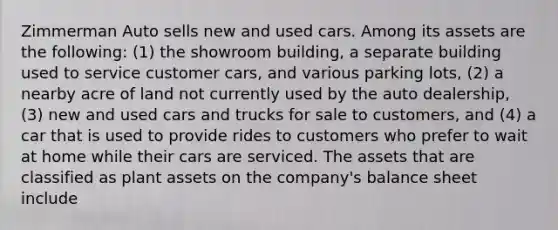 Zimmerman Auto sells new and used cars. Among its assets are the following: (1) the showroom building, a separate building used to service customer cars, and various parking lots, (2) a nearby acre of land not currently used by the auto dealership, (3) new and used cars and trucks for sale to customers, and (4) a car that is used to provide rides to customers who prefer to wait at home while their cars are serviced. The assets that are classified as plant assets on the company's balance sheet include