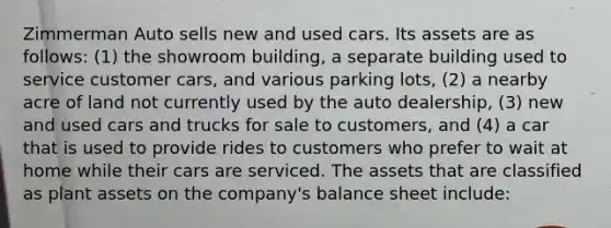 Zimmerman Auto sells new and used cars. Its assets are as follows: (1) the showroom building, a separate building used to service customer cars, and various parking lots, (2) a nearby acre of land not currently used by the auto dealership, (3) new and used cars and trucks for sale to customers, and (4) a car that is used to provide rides to customers who prefer to wait at home while their cars are serviced. The assets that are classified as plant assets on the company's balance sheet include: