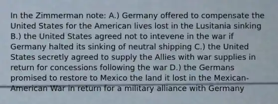 In the Zimmerman note: A.) Germany offered to compensate the United States for <a href='https://www.questionai.com/knowledge/keiVE7hxWY-the-american' class='anchor-knowledge'>the american</a> lives lost in the Lusitania sinking B.) the United States agreed not to intevene in the war if Germany halted its sinking of neutral shipping C.) the United States secretly agreed to supply the Allies with war supplies in return for concessions following the war D.) the Germans promised to restore to Mexico the land it lost in the Mexican-American War in return for a military alliance with Germany