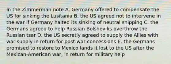 In the Zimmerman note A. Germany offered to compensate the US for sinking the Lusitania B. the US agreed not to intervene in the war if Germany halted its sinking of neutral shipping C. the Germans agreed to help Russian Bolsheviks overthrow the Russian tsar D. the US secretly agreed to supply the Allies with war supply in return for post-war concessions E. the Germans promised to restore to Mexico lands it lost to the US after the Mexican-American war, in return for military help