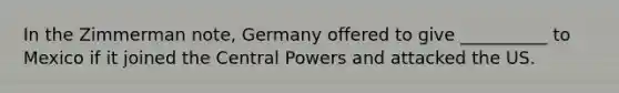 In the Zimmerman note, Germany offered to give __________ to Mexico if it joined the Central Powers and attacked the US.