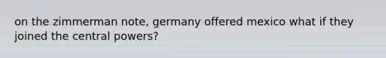 on the zimmerman note, germany offered mexico what if they joined the central powers?