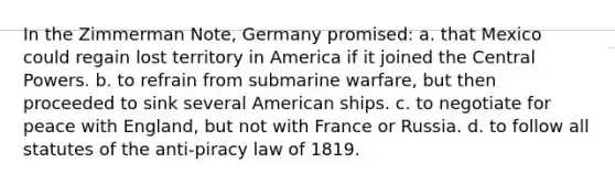 In the Zimmerman Note, Germany promised: a. that Mexico could regain lost territory in America if it joined the Central Powers. b. to refrain from submarine warfare, but then proceeded to sink several American ships. c. to negotiate for peace with England, but not with France or Russia. d. to follow all statutes of the anti-piracy law of 1819.