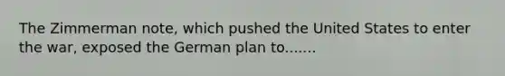 The Zimmerman note, which pushed the United States to enter the war, exposed the German plan to.......