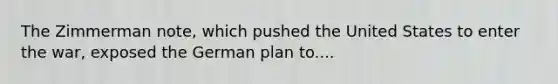 The Zimmerman note, which pushed the United States to enter the war, exposed the German plan to....