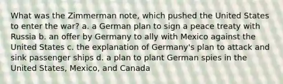 What was the Zimmerman note, which pushed the United States to enter the war? a. a German plan to sign a peace treaty with Russia b. an offer by Germany to ally with Mexico against the United States c. the explanation of Germany's plan to attack and sink passenger ships d. a plan to plant German spies in the United States, Mexico, and Canada