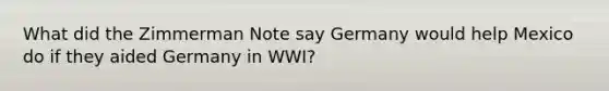 What did the Zimmerman Note say Germany would help Mexico do if they aided Germany in WWI?