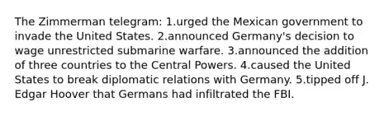 The Zimmerman telegram: 1.urged the Mexican government to invade the United States. 2.announced Germany's decision to wage unrestricted submarine warfare. 3.announced the addition of three countries to the Central Powers. 4.caused the United States to break diplomatic relations with Germany. 5.tipped off J. Edgar Hoover that Germans had infiltrated the FBI.