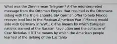 What was the Zimmerman Telegram? A)The misinterpreted message from the Ottoman Empire that resulted in the Ottomans siding with the Triple Entente B)A German offer to help Mexico recover land lost in the Mexican-American War if Mexico would side with Germany in WW1. C)The means by which European nations learned of the Russian Revolution and the collapse of Czar Nicholas II D)The means by which the American people learned of the sinking of the Lusitania