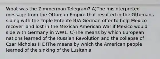 What was the Zimmerman Telegram? A)The misinterpreted message from the Ottoman Empire that resulted in the Ottomans siding with the Triple Entente B)A German offer to help Mexico recover land lost in the Mexican-American War if Mexico would side with Germany in WW1. C)The means by which European nations learned of the Russian Revolution and the collapse of Czar Nicholas II D)The means by which the American people learned of the sinking of the Lusitania