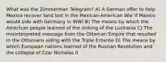 What was the Zimmerman Telegram? A) A German offer to help Mexico recover land lost in the Mexican-American War if Mexico would side with Germany in WWI B) The means by which the American people learned of the sinking of the Lusitania C) The misinterpreted message from the Ottoman Empire that resulted in the Ottomans siding with the Triple Entente D) The means by which European nations learned of the Russian Revolution and the collapse of Czar Nicholas II