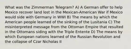 What was the Zimmerman Telegram? A) A German offer to help Mexico recover land lost in the Mexican-American War if Mexico would side with Germany in WWI B) The means by which the American people learned of the sinking of the Lusitania C) The misinterpreted message from the Ottoman Empire that resulted in the Ottomans siding with the Triple Entente D) The means by which European nations learned of the Russian Revolution and the collapse of Czar Nicholas II