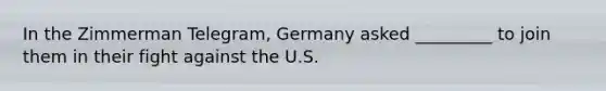 In the Zimmerman Telegram, Germany asked _________ to join them in their fight against the U.S.