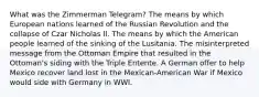 What was the Zimmerman Telegram? The means by which European nations learned of the Russian Revolution and the collapse of Czar Nicholas II. The means by which the American people learned of the sinking of the Lusitania. The misinterpreted message from the Ottoman Empire that resulted in the Ottoman's siding with the Triple Entente. A German offer to help Mexico recover land lost in the Mexican-American War if Mexico would side with Germany in WWI.