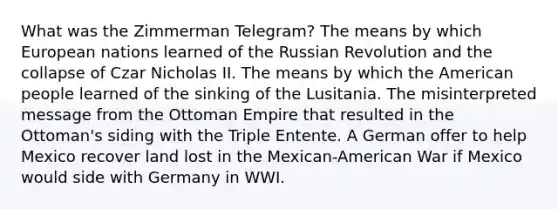 What was the Zimmerman Telegram? The means by which European nations learned of the Russian Revolution and the collapse of Czar Nicholas II. The means by which the American people learned of the sinking of the Lusitania. The misinterpreted message from the Ottoman Empire that resulted in the Ottoman's siding with the Triple Entente. A German offer to help Mexico recover land lost in the Mexican-American War if Mexico would side with Germany in WWI.