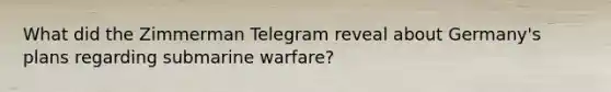 What did the Zimmerman Telegram reveal about Germany's plans regarding submarine warfare?