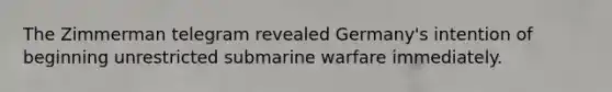 The Zimmerman telegram revealed Germany's intention of beginning unrestricted submarine warfare immediately.