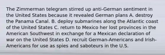 The Zimmerman telegram stirred up anti-German sentiment in the United States because it revealed German plans A. destroy the Panama Canal. B. deploy submarines along the Atlantic coast of the United States C. return to Mexico her lost provinces in the American Southwest in exchange for a Mexican declaration of war on the United States D. recruit German-Americans and Irish-Americans for use as spies and saboteurs in the U.S.