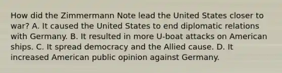 How did the Zimmermann Note lead the United States closer to war? A. It caused the United States to end diplomatic relations with Germany. B. It resulted in more U-boat attacks on American ships. C. It spread democracy and the Allied cause. D. It increased American public opinion against Germany.